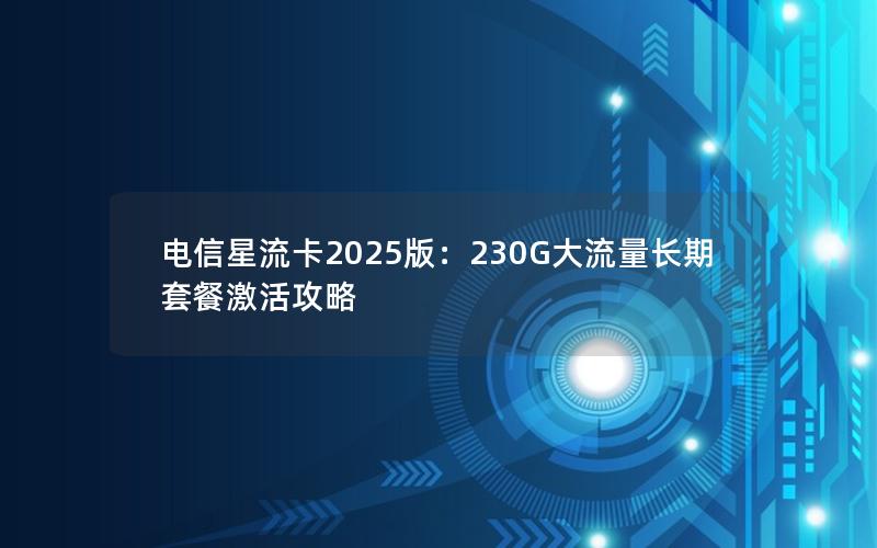 电信星流卡2025版：230G大流量长期套餐激活攻略