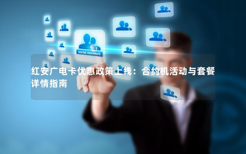 红安广电卡优惠政策上线：合约机活动与套餐详情指南