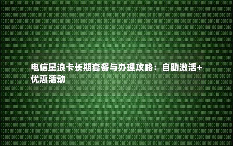 电信星浪卡长期套餐与办理攻略：自助激活+优惠活动