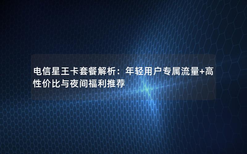 电信星王卡套餐解析：年轻用户专属流量+高性价比与夜间福利推荐