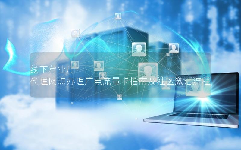 线下营业厅-代理网点办理广电流量卡指南及社区激活流程