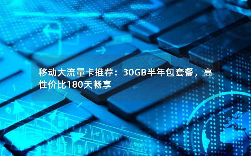 移动大流量卡推荐：30GB半年包套餐，高性价比180天畅享