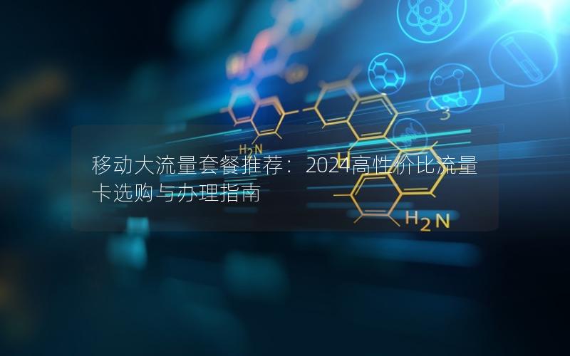 移动大流量套餐推荐：2024高性价比流量卡选购与办理指南
