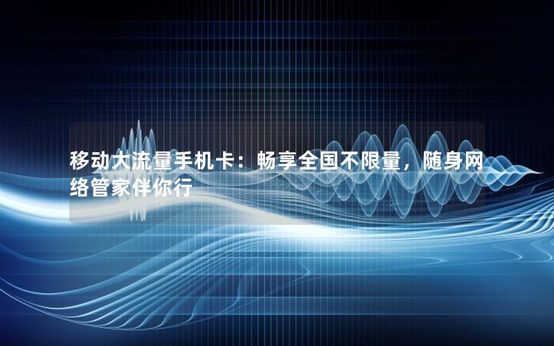 移动大流量手机卡：畅享全国不限量，随身网络管家伴你行