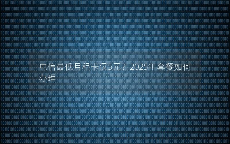 电信最低月租卡仅5元？2025年套餐如何办理