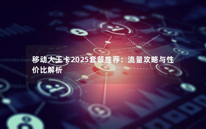 移动大王卡2025套餐推荐：流量攻略与性价比解析
