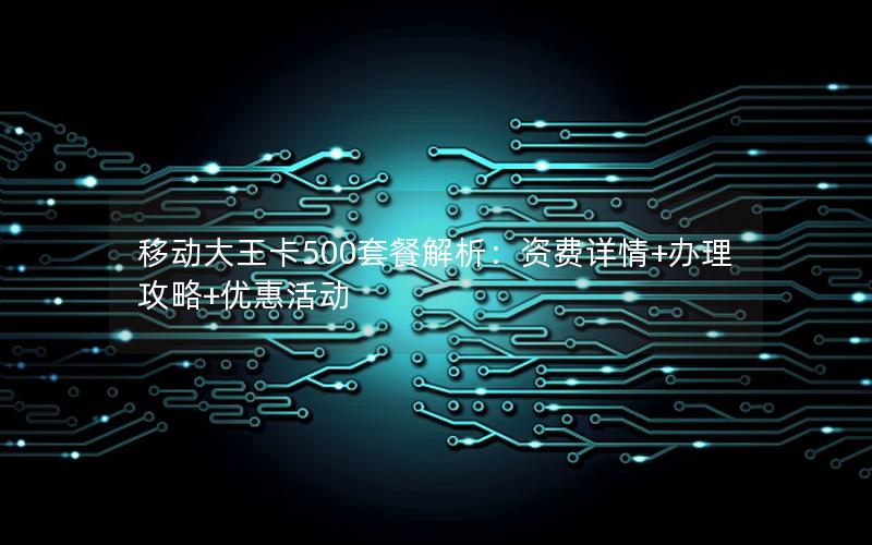 移动大王卡500套餐解析：资费详情+办理攻略+优惠活动