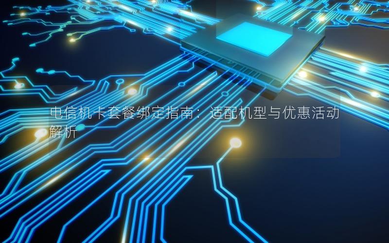 电信机卡套餐绑定指南：适配机型与优惠活动解析