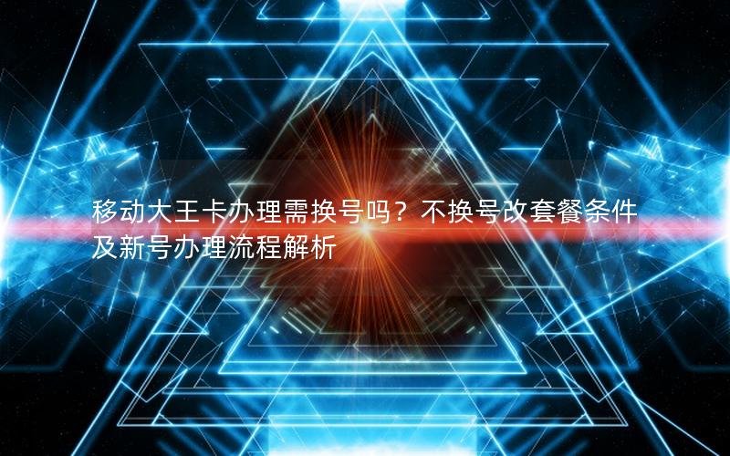 移动大王卡办理需换号吗？不换号改套餐条件及新号办理流程解析