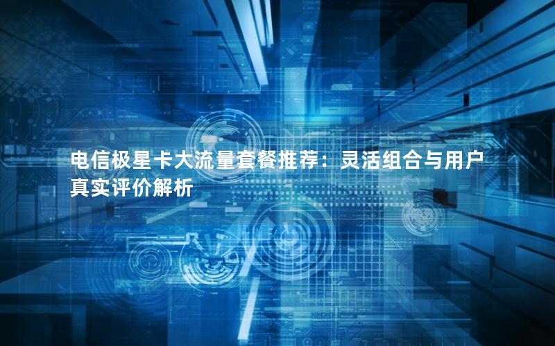 电信极星卡大流量套餐推荐：灵活组合与用户真实评价解析