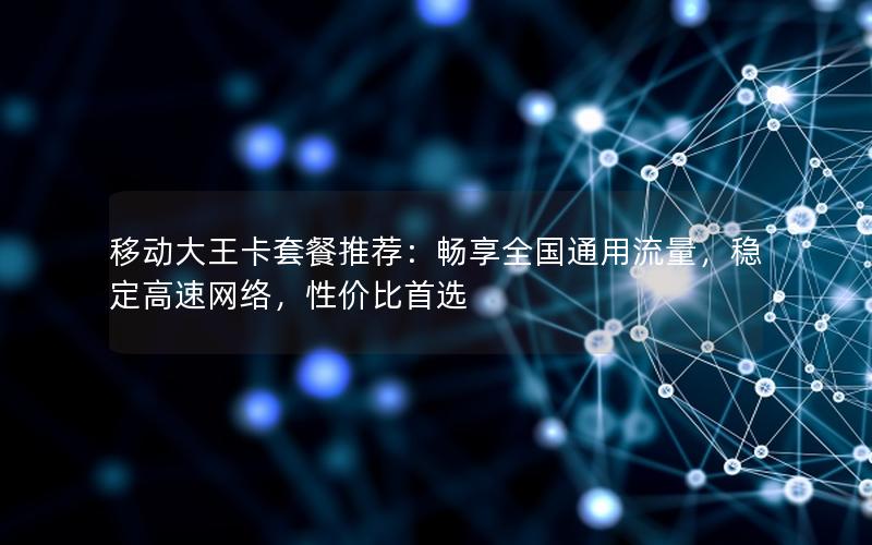 移动大王卡套餐推荐：畅享全国通用流量，稳定高速网络，性价比首选