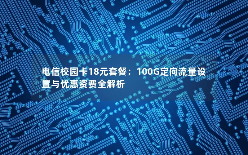 电信校园卡18元套餐：100G定向流量设置与优惠资费全解析