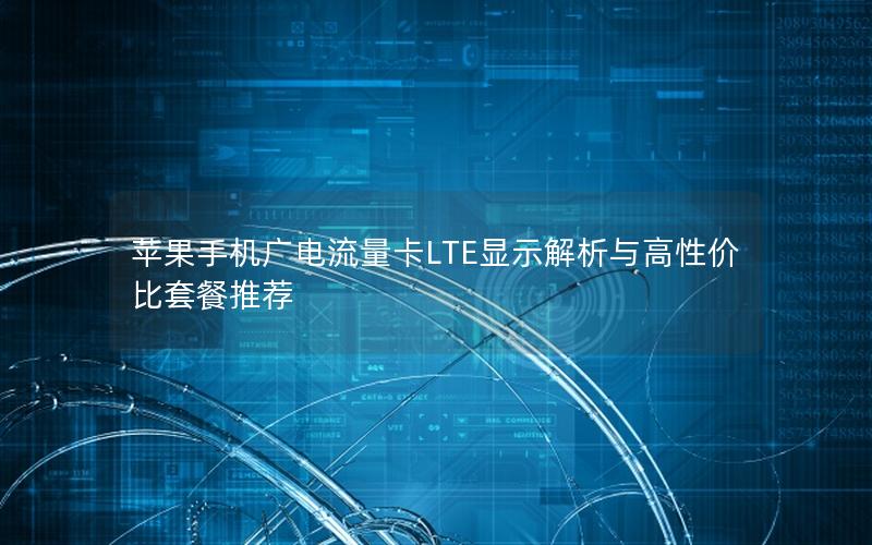 苹果手机广电流量卡LTE显示解析与高性价比套餐推荐