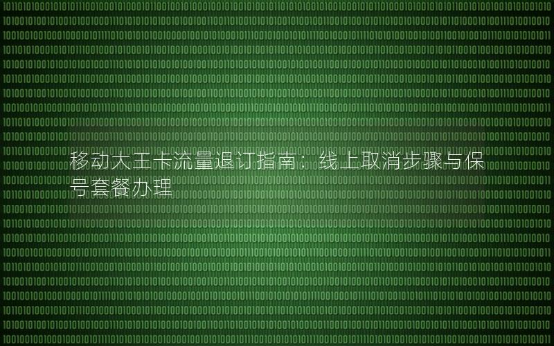 移动大王卡流量退订指南：线上取消步骤与保号套餐办理