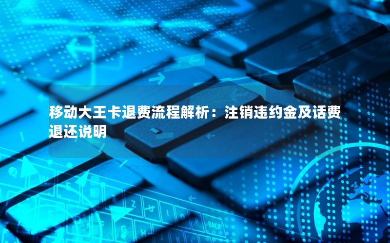 移动大王卡退费流程解析：注销违约金及话费退还说明