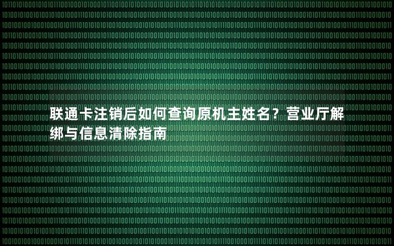 联通卡注销后如何查询原机主姓名？营业厅解绑与信息清除指南