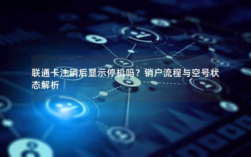 联通卡注销后显示停机吗？销户流程与空号状态解析