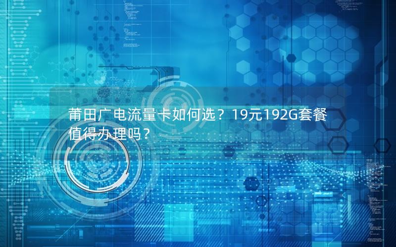 莆田广电流量卡如何选？19元192G套餐值得办理吗？