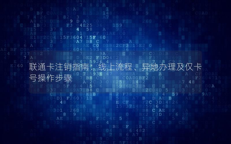 联通卡注销指南：线上流程、异地办理及仅卡号操作步骤