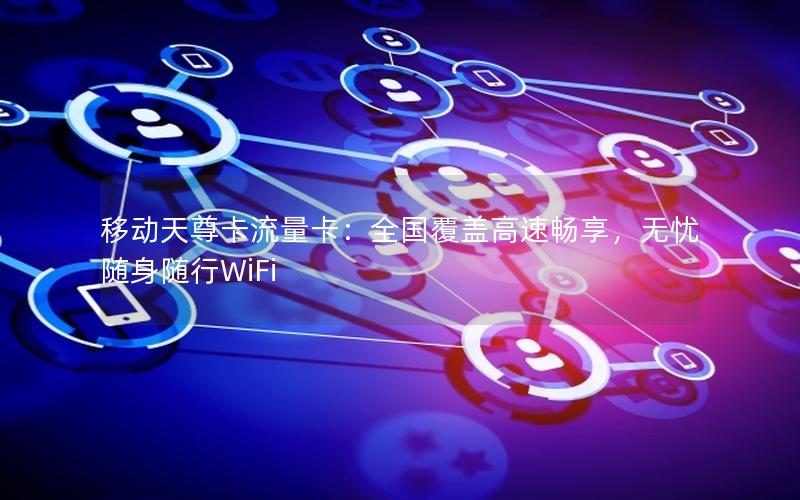 移动天尊卡流量卡：全国覆盖高速畅享，无忧随身随行WiFi