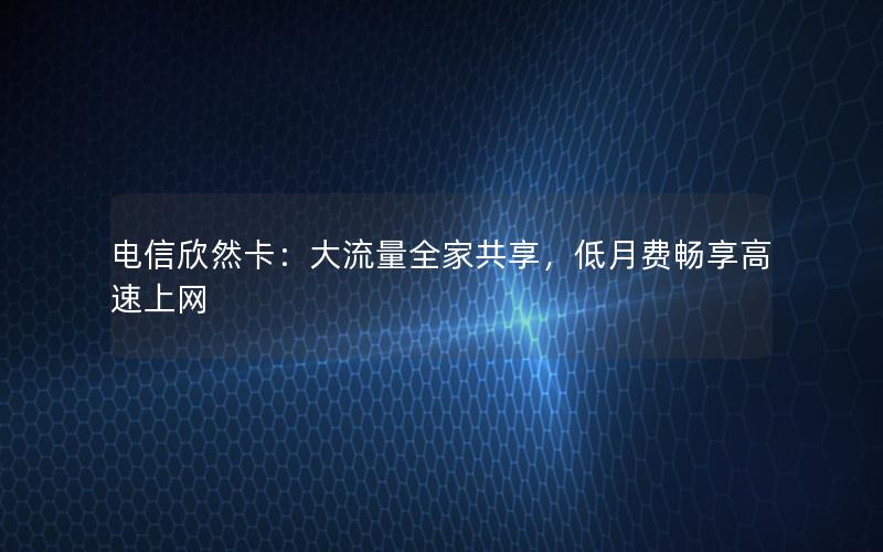 电信欣然卡：大流量全家共享，低月费畅享高速上网
