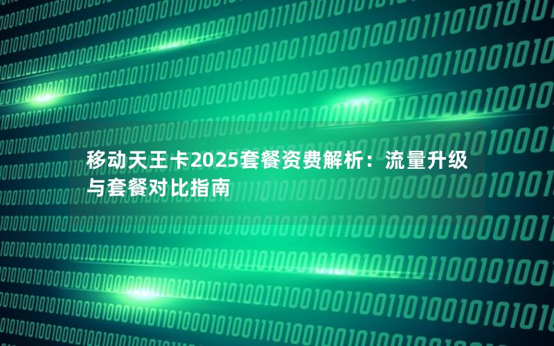移动天王卡2025套餐资费解析：流量升级与套餐对比指南