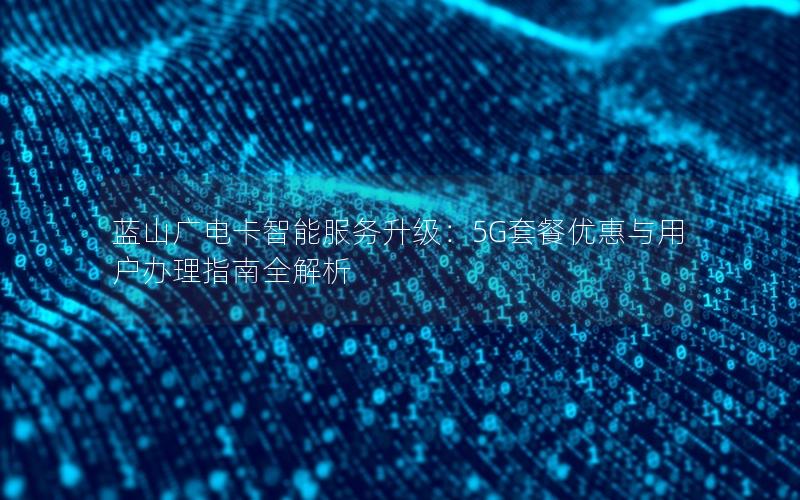 蓝山广电卡智能服务升级：5G套餐优惠与用户办理指南全解析