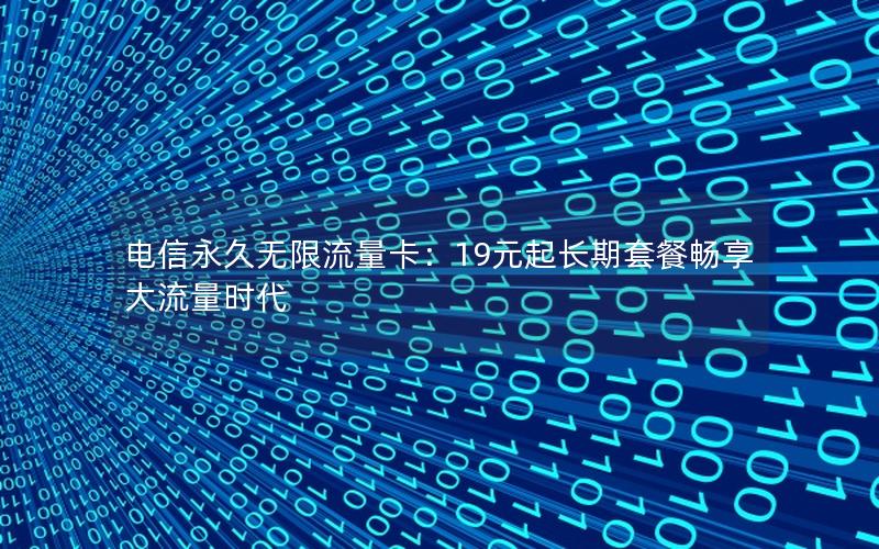 电信永久无限流量卡：19元起长期套餐畅享大流量时代