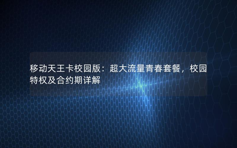 移动天王卡校园版：超大流量青春套餐，校园特权及合约期详解