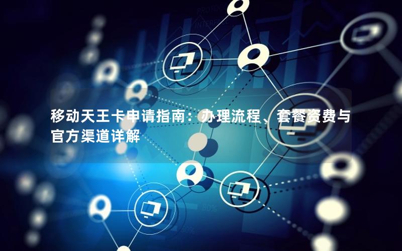 移动天王卡申请指南：办理流程、套餐资费与官方渠道详解
