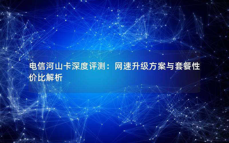 电信河山卡深度评测：网速升级方案与套餐性价比解析