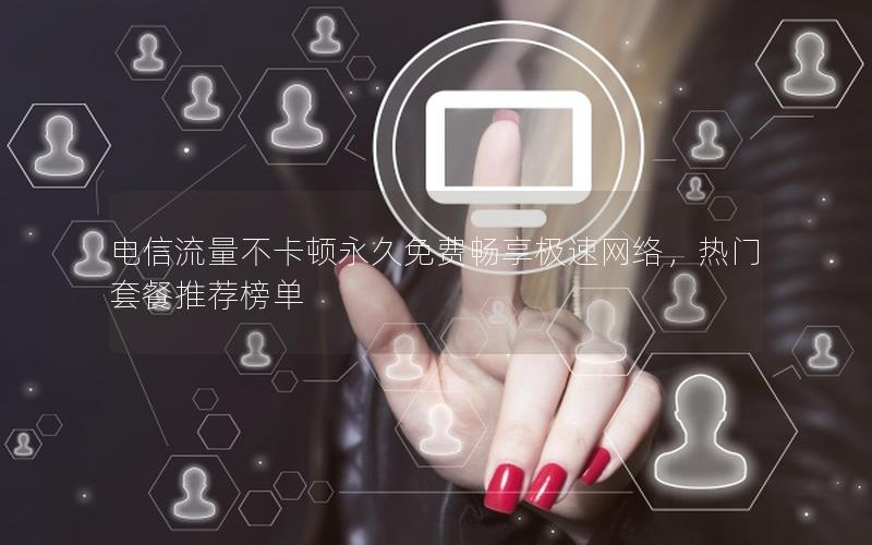 电信流量不卡顿永久免费畅享极速网络，热门套餐推荐榜单