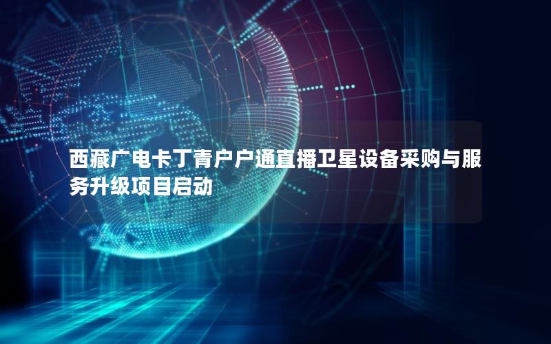 西藏广电卡丁青户户通直播卫星设备采购与服务升级项目启动