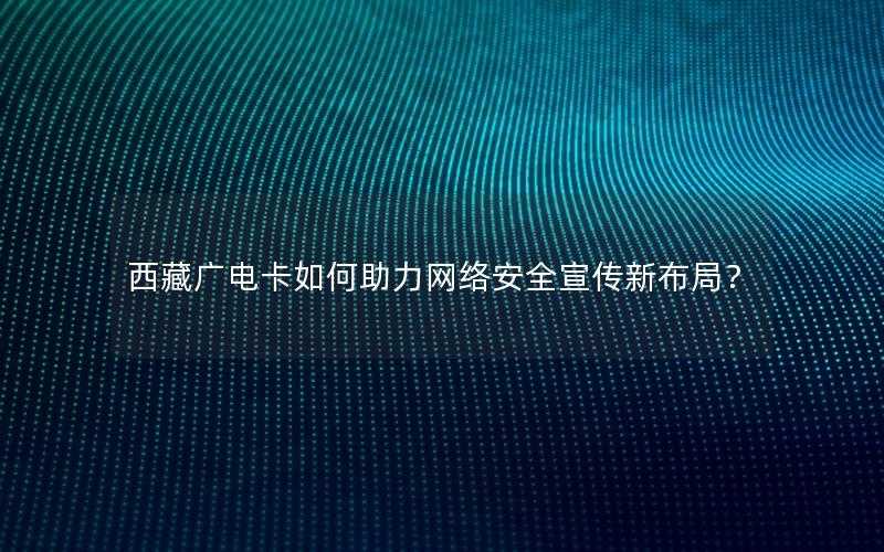 西藏广电卡如何助力网络安全宣传新布局？