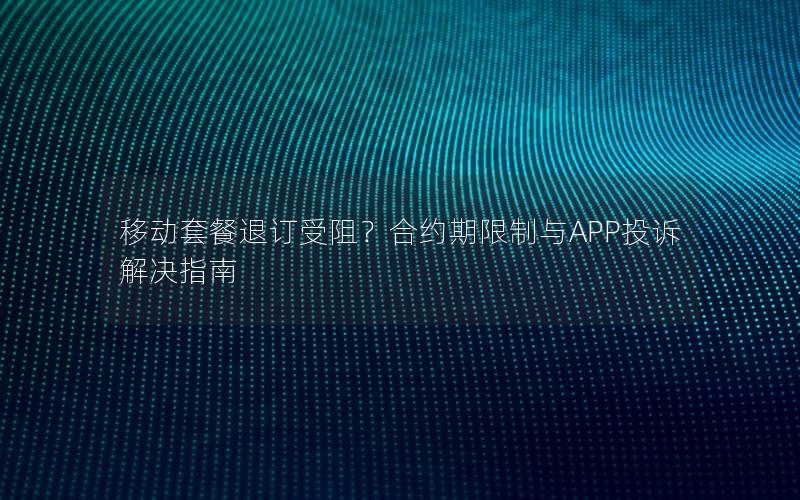 移动套餐退订受阻？合约期限制与APP投诉解决指南