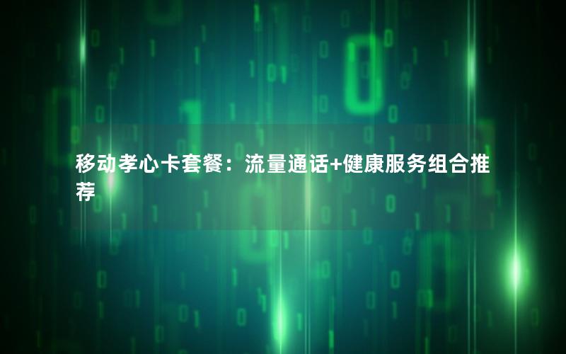 移动孝心卡套餐：流量通话+健康服务组合推荐