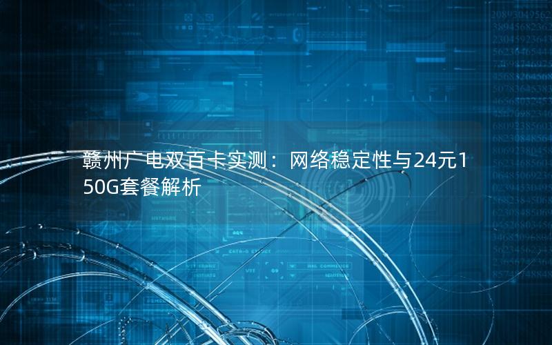赣州广电双百卡实测：网络稳定性与24元150G套餐解析