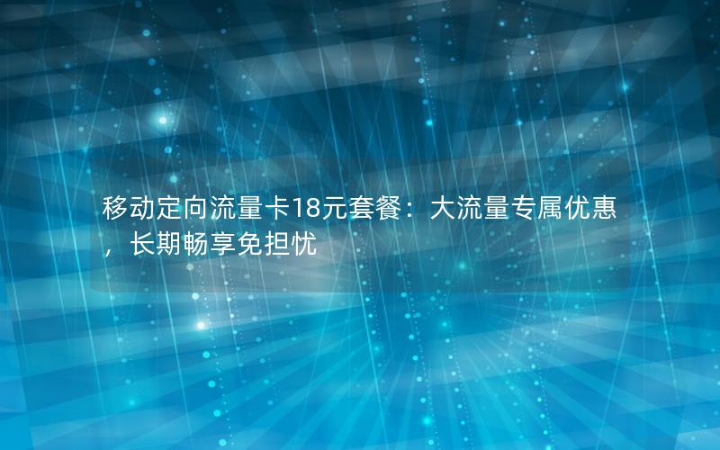 移动定向流量卡18元套餐：大流量专属优惠，长期畅享免担忧