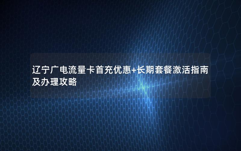 辽宁广电流量卡首充优惠+长期套餐激活指南及办理攻略