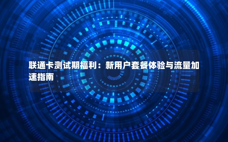 联通卡测试期福利：新用户套餐体验与流量加速指南