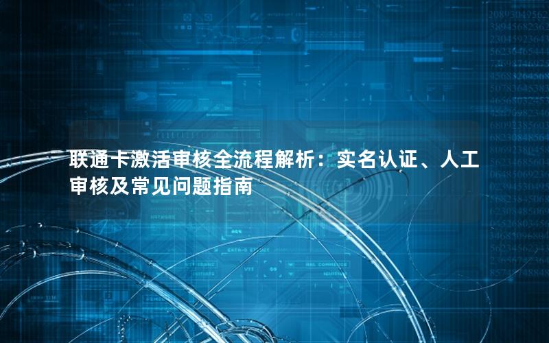 联通卡激活审核全流程解析：实名认证、人工审核及常见问题指南