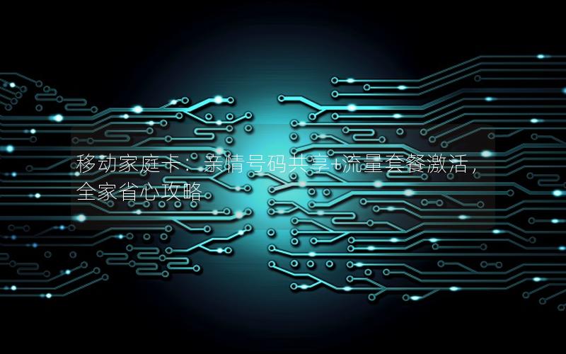 移动家庭卡：亲情号码共享+流量套餐激活，全家省心攻略