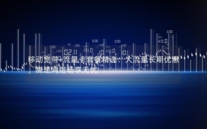 移动宽带+流量卡套餐精选：大流量长期优惠，高速网络畅享无忧