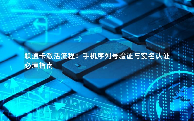 联通卡激活流程：手机序列号验证与实名认证必填指南