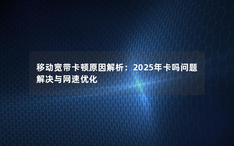 移动宽带卡顿原因解析：2025年卡吗问题解决与网速优化