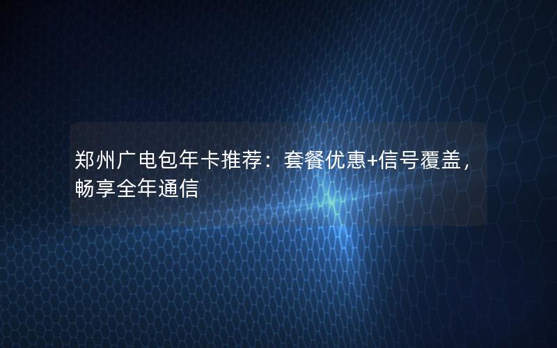 郑州广电包年卡推荐：套餐优惠+信号覆盖，畅享全年通信
