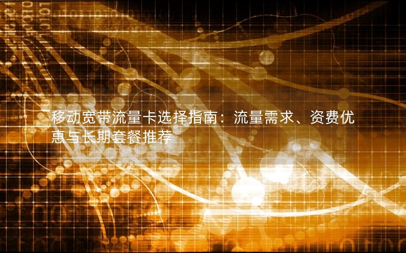 移动宽带流量卡选择指南：流量需求、资费优惠与长期套餐推荐