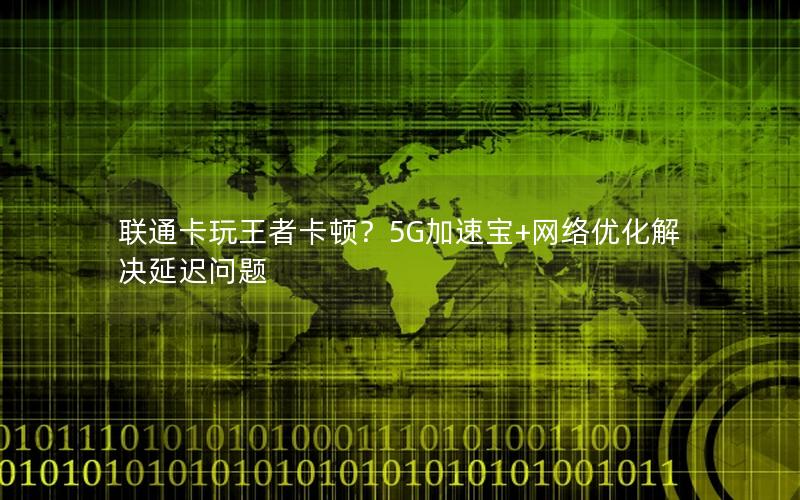 联通卡玩王者卡顿？5G加速宝+网络优化解决延迟问题