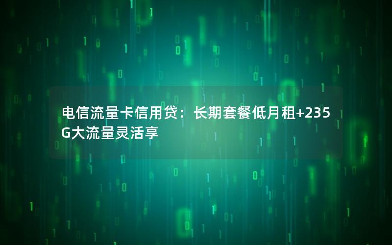 电信流量卡信用贷：长期套餐低月租+235G大流量灵活享