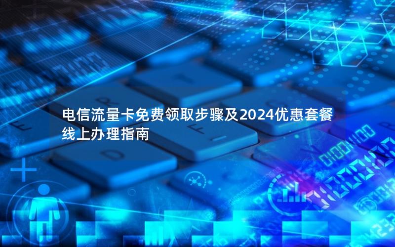 电信流量卡免费领取步骤及2024优惠套餐线上办理指南
